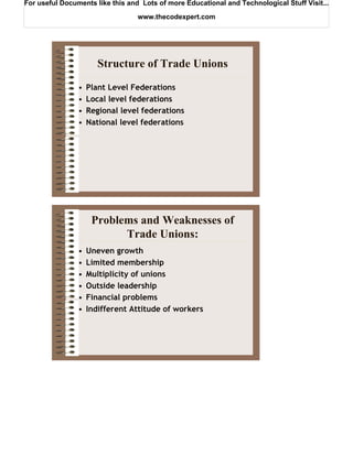 For useful Documents like this and Lots of more Educational and Technological Stuff Visit...

                                  www.thecodexpert.com




                       Structure of Trade Unions
                •   Plant Level Federations
                •   Local level federations
                •   Regional level federations
                •   National level federations




                     Problems and Weaknesses of
                           Trade Unions:
                •   Uneven growth
                •   Limited membership
                •   Multiplicity of unions
                •   Outside leadership
                •   Financial problems
                •   Indifferent Attitude of workers
 