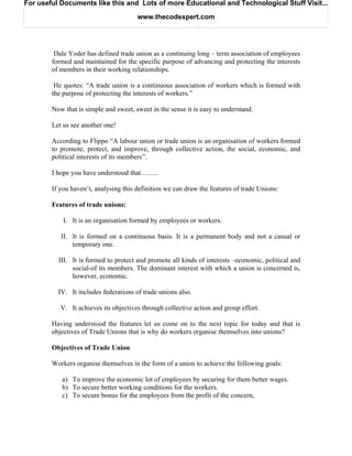 For useful Documents like this and Lots of more Educational and Technological Stuff Visit...

                                       www.thecodexpert.com




         Dale Yoder has defined trade union as a continuing long – term association of employees
        formed and maintained for the specific purpose of advancing and protecting the interests
        of members in their working relationships.

         He quotes: “A trade union is a continuous association of workers which is formed with
        the purpose of protecting the interests of workers.”

        Now that is simple and sweet, sweet in the sense it is easy to understand.

        Let us see another one!

        According to Flippo “A labour union or trade union is an organisation of workers formed
        to promote, protect, and improve, through collective action, the social, economic, and
        political interests of its members”.

        I hope you have understood that……..

        If you haven’t, analysing this definition we can draw the features of trade Unions:

        Features of trade unions:

            I. It is an organisation formed by employees or workers.

           II. It is formed on a continuous basis. It is a permanent body and not a casual or
               temporary one.

          III. It is formed to protect and promote all kinds of interests –economic, political and
               social-of its members. The dominant interest with which a union is concerned is,
               however, economic.

          IV. It includes federations of trade unions also.

           V. It achieves its objectives through collective action and group effort.

        Having understood the features let us come on to the next topic for today and that is
        objectives of Trade Unions that is why do workers organise themselves into unions?

        Objectives of Trade Union

        Workers organise themselves in the form of a union to achieve the following goals:

           a) To improve the economic lot of employees by securing for them better wages.
           b) To secure better working conditions for the workers.
           c) To secure bonus for the employees from the profit of the concern,
 