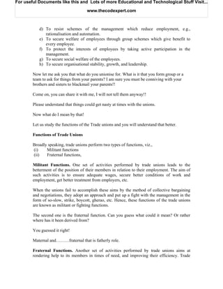 For useful Documents like this and Lots of more Educational and Technological Stuff Visit...

                                       www.thecodexpert.com



           d) To resist schemes of the management which reduce employment, e.g.,
              rationalisation and automation.
           e) To secure welfare of employees through group schemes which give benefit to
              every employee.
           f) To protect the interests of employees by taking active participation in the
              management.
           g) To secure social welfare of the employees.
           h) To secure organisational stability, growth, and leadership.

        Now let me ask you that what do you unionise for. What is it that you form group or a
        team to ask for things from your parents? I am sure you must be conniving with your
        brothers and sisters to blackmail your parents!!

        Come on, you can share it with me, I will not tell them anyway!!

        Please understand that things could get nasty at times with the unions.

        Now what do I mean by that!

        Let us study the functions of the Trade unions and you will understand that better.

        Functions of Trade Unions

        Broadly speaking, trade unions perform two types of functions, viz.,
        (i)    Militant functions
        (ii)   Fraternal functions,

        Militant Functions. One set of activities performed by trade unions leads to the
        betterment of the position of their members in relation to their employment. The aim of
        such activities is to ensure adequate wages, secure better conditions of work and
        employment, get better treatment from employers, etc.

        When the unions fail to accomplish these aims by the method of collective bargaining
        and negotiations, they adopt an approach and put up a fight with the management in the
        form of so-slow, strike, boycott, gherao, etc. Hence, these functions of the trade unions
        are known as militant or fighting functions.

        The second one is the fraternal function. Can you guess what could it mean? Or rather
        where has it been derived from?

        You guessed it right!

        Maternal and………fraternal that is fatherly role.

        Fraternal Functions. Another set of activities performed by trade unions aims at
        rendering help to its members in times of need, and improving their efficiency. Trade
 