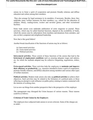 For useful Documents like this and Lots of more Educational and Technological Stuff Visit...

                                         www.thecodexpert.com



        unions try to foster a spirit of cooperation and promote friendly relations and diffuse
        education and culture among their members.

         They also arrange for legal assistance to its members, if necessary. Besides, these, they
        undertake many welfare measures for their members, e.g., school for the education of
        children, library, reading-rooms, in-door and out-door games, and other recreational
        facilities.

        Some trade unions even undertake publication of some magazine or journal. These
        activities, which may be called fraternal functions, depend on the availability of funds,
        which the unions raise by subscription from members and donations from outsiders, and
        also on their competent and enlightened leadership.

        Now that is like good fathers!

        Another broad classification of the functions of unions may be as follows:

           (a) Intra-mural activities
           (b) Extra-mural activities
           (c) Political activities.

        Intra-mural activities. These consist of those functions of the unions that lead to the
        betterment of employment conditions such as ensuring adequate wages and salaries,
        etc. for which the methods adopted may be collective bargaining, negotiations, strikes,
        etc.

        Extra-mural activities. These activities help the employees to maintain and improve
        their efficiency or productivity, e.g., measures intended to foster a spirit of cooperation,
        promote friendly relations, and diffuse education among members and various other types
        of welfare measures.

        Political activities. Modern trade unions also take up political activities to achieve their
        objectives. Such activities may be related to the formation of a political party or those
        reflecting an attempt to seek influence on public policy relating to matters connected with
        the interests of working class.

        Let us now see things from another perspective that is the perspective of the employer.

        The management may disregard the Union because of various reasons. These reasons
        could be as follows:

        Criticism of Trade Unions by the Employers

        The employers have subjected trade unions to severe criticism. Some of the charges are
        as under:
 