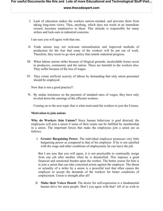 For useful Documents like this and Lots of more Educational and Technological Stuff Visit...

                                      www.thecodexpert.com



           I. Lack of education makes the workers narrow-minded, and prevents them from
              taking long-term views. Thus, anything, which does not result in an immediate
              reward, becomes unattractive to them. This attitude is responsible for many
              strikes and lock-outs in industrial concerns.

             I am sure you will agree with that one.

           II. Trade unions may not welcome rationalisation and improved methods of
               production for the fear that some of the workers will be put out of work.
               Therefore, they resort to go slow policy that retards industrial progress.

          III. When labour unions strike because of illogical grounds, incalculable losses occur
               to producers, community and the nation. These are harmful to the workers also.
               They suffer because of the loss of wages.

          IV. They create artificial scarcity of labour by demanding that only union personnel
              should be employed.

             Now that is not a good practice!!

           V. By undue insistence on the payment of standard rates of wages, they have only
              leveled down the earnings of the efficient workers.

              Coming on to the next topic that is what motivated the workers to join the Unions.

             Motivation to join unions

             Why do Workers Join Unions? Since human behaviour is goal directed, the
             employees will join a union if some of their wants can be fulfilled by membership
             in a union. The important forces that make the employees join a union are as
             follows:

                 I. Greater Bargaining Power. The individual employee possesses very little
                    bargaining power as compared to that of his employer. If he is not satisfied
                    with the wage and other conditions of employment, he can leave the job.

                  But I am sure that you will agree, it is not practicable to continually resign
                  from one job after another when he is dissatisfied. This imposes a great
                  financial and emotional burden upon the worker. The better course for him is
                  to join a union that can take concerted action against the employer. The threat
                  or actuality of a strike by a union is a powerful tool that often causes the
                  employer to accept the demands of the workers for better conditions of
                  employment. Union is strength after all!

                II. Make their Voices Heard. The desire for self-expression is a fundamental
                    human drive for most people. Don’t you agree with that? All of us wish to
 