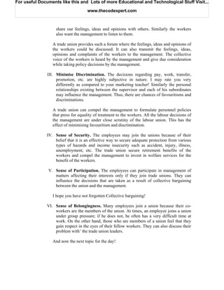 For useful Documents like this and Lots of more Educational and Technological Stuff Visit...

                                      www.thecodexpert.com



                    share our feelings, ideas and opinions with others. Similarly the workers
                    also want the management to listen to them.

                  A trade union provides such a forum where the feelings, ideas and opinions of
                  the workers could be discussed. It can also transmit the feelings, ideas,
                  opinions and complaints of the workers to the management. The collective
                  voice of the workers is heard by the management and give due consideration
                  while taking policy decisions by the management.

               III. Minimise Discrimination. The decisions regarding pay, work, transfer,
                    promotion, etc. are highly subjective in nature. I may rate you very
                    differently as compared to your marketing teacher! Similarly the personal
                    relationships existing between the supervisor and each of his subordinates
                    may influence the management. Thus, there are chances of favouritisms and
                    discriminations.

                  A trade union can compel the management to formulate personnel policies
                  that press for equality of treatment to the workers. All the labour decisions of
                  the management are under close scrutiny of the labour union. This has the
                  effect of minimising favouritism and discrimination.

               IV. Sense of Security. The employees may join the unions because of their
                   belief that it is an effective way to secure adequate protection from various
                   types of hazards and income insecurity such as accident, injury, illness,
                   unemployment, etc. The trade union secure retirement benefits of the
                   workers and compel the management to invest in welfare services for the
                   benefit of the workers.

               V. Sense of Participation. The employees can participate in management of
                  matters affecting their interests only if they join trade unions. They can
                  influence the decisions that are taken as a result of collective bargaining
                  between the union and the management.

                  I hope you have not forgotten Collective bargaining!

               VI. Sense of Belongingness. Many employees join a union because their co-
                   workers are the members of the union. At times, an employee joins a union
                   under group pressure; if he does not, he often has a very difficult time at
                   work. On the other hand, those who are members of a union feel that they
                   gain respect in the eyes of their fellow workers. They can also discuss their
                   problem with’ the trade union leaders.

                  And now the next topic for the day!
 
