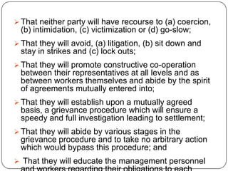 That neither party will have recourse to (a) coercion,
  (b) intimidation, (c) victimization or (d) go-slow;
 That they will avoid, (a) litigation, (b) sit down and
  stay in strikes and (c) lock outs;
 That they will promote constructive co-operation
  between their representatives at all levels and as
  between workers themselves and abide by the spirit
  of agreements mutually entered into;
 That they will establish upon a mutually agreed
  basis, a grievance procedure which will ensure a
  speedy and full investigation leading to settlement;
 That they will abide by various stages in the
  grievance procedure and to take no arbitrary action
  which would bypass this procedure; and
 That they will educate the management personnel
 