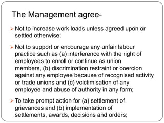 The Management agree-
 Not to increase work loads unless agreed upon or
 settled otherwise;
 Not to support or encourage any unfair labour
 practice such as (a) interference with the right of
 employees to enroll or continue as union
 members, (b) discrimination restraint or coercion
 against any employee because of recognised activity
 or trade unions and (c) vcictimisation of any
 employee and abuse of authority in any form;
 To take prompt action for (a) settlement of
 grievances and (b) implementation of
 settlements, awards, decisions and orders;
 