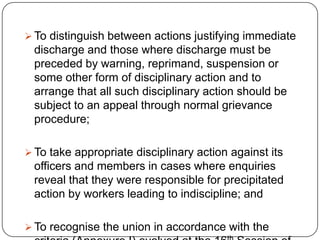  To distinguish between actions justifying immediate
 discharge and those where discharge must be
 preceded by warning, reprimand, suspension or
 some other form of disciplinary action and to
 arrange that all such disciplinary action should be
 subject to an appeal through normal grievance
 procedure;

 To take appropriate disciplinary action against its
 officers and members in cases where enquiries
 reveal that they were responsible for precipitated
 action by workers leading to indiscipline; and

 To recognise the union in accordance with the
 