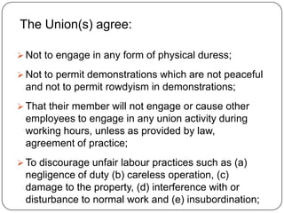 The Union(s) agree:

 Not to engage in any form of physical duress;

 Not to permit demonstrations which are not peaceful
 and not to permit rowdyism in demonstrations;
 That their member will not engage or cause other
 employees to engage in any union activity during
 working hours, unless as provided by law,
 agreement of practice;
 To discourage unfair labour practices such as (a)
 negligence of duty (b) careless operation, (c)
 damage to the property, (d) interference with or
 disturbance to normal work and (e) insubordination;
 