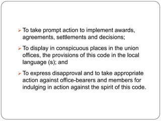  To take prompt action to implement awards,
 agreements, settlements and decisions;
 To display in conspicuous places in the union
 offices, the provisions of this code in the local
 language (s); and
 To express disapproval and to take appropriate
 action against office-bearers and members for
 indulging in action against the spirit of this code.
 