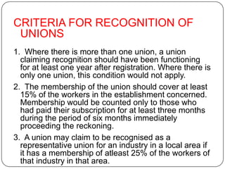 CRITERIA FOR RECOGNITION OF
 UNIONS
1. Where there is more than one union, a union
  claiming recognition should have been functioning
  for at least one year after registration. Where there is
  only one union, this condition would not apply.
2. The membership of the union should cover at least
  15% of the workers in the establishment concerned.
  Membership would be counted only to those who
  had paid their subscription for at least three months
  during the period of six months immediately
  proceeding the reckoning.
3. A union may claim to be recognised as a
  representative union for an industry in a local area if
  it has a membership of atleast 25% of the workers of
  that industry in that area.
 