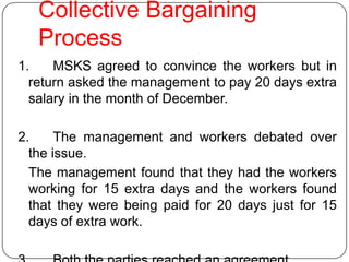 Collective Bargaining
   Process
1.    MSKS agreed to convince the workers but in
  return asked the management to pay 20 days extra
  salary in the month of December.

2.     The management and workers debated over
  the issue.
  The management found that they had the workers
  working for 15 extra days and the workers found
  that they were being paid for 20 days just for 15
  days of extra work.
 