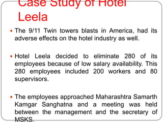 Case Study of Hotel
  Leela
 The 9/11 Twin towers blasts in America, had its
 adverse effects on the hotel industry as well.

 Hotel Leela decided to eliminate 280 of its
 employees because of low salary availability. This
 280 employees included 200 workers and 80
 supervisors.

 The employees approached Maharashtra Samarth
 Kamgar Sanghatna and a meeting was held
 between the management and the secretary of
 MSKS.
 