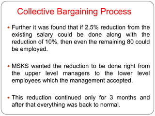 Collective Bargaining Process
 Further it was found that if 2.5% reduction from the
 existing salary could be done along with the
 reduction of 10%, then even the remaining 80 could
 be employed.

 MSKS wanted the reduction to be done right from
 the upper level managers to the lower level
 employees which the management accepted.

 This reduction continued only for 3 months and
 after that everything was back to normal.
 