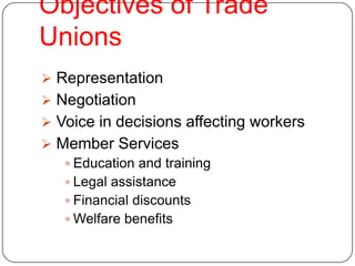 Objectives of Trade
Unions
 Representation
 Negotiation
 Voice in decisions affecting workers
 Member Services
    Education and training
    Legal assistance
    Financial discounts
    Welfare benefits
 