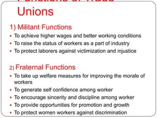 Functions of Trade
     Unions
1) Militant Functions
 To achieve higher wages and better working conditions
 To raise the status of workers as a part of industry
 To protect laborers against victimization and injustice


2) Fraternal    Functions
 To take up welfare measures for improving the morale of
    workers
   To generate self confidence among worker
   To encourage sincerity and discipline among worker
   To provide opportunities for promotion and growth
   To protect women workers against discrimination
 