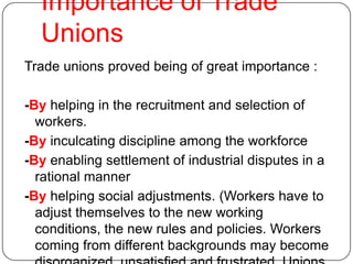 Importance of Trade
  Unions
Trade unions proved being of great importance :

-By helping in the recruitment and selection of
  workers.
-By inculcating discipline among the workforce
-By enabling settlement of industrial disputes in a
  rational manner
-By helping social adjustments. (Workers have to
  adjust themselves to the new working
  conditions, the new rules and policies. Workers
  coming from different backgrounds may become
 