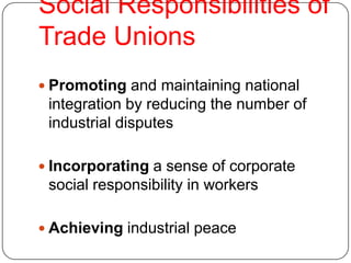 Social Responsibilities of
Trade Unions
 Promoting and maintaining national
 integration by reducing the number of
 industrial disputes

 Incorporating a sense of corporate
 social responsibility in workers

 Achieving industrial peace
 