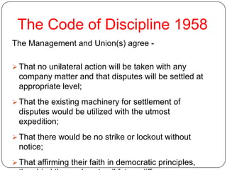 The Code of Discipline 1958
The Management and Union(s) agree -

 That no unilateral action will be taken with any
  company matter and that disputes will be settled at
  appropriate level;
 That the existing machinery for settlement of
  disputes would be utilized with the utmost
  expedition;
 That there would be no strike or lockout without
  notice;
 That affirming their faith in democratic principles,
 