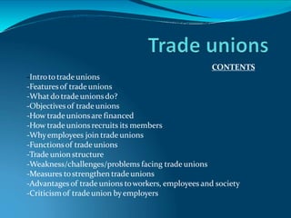 CONTENTS
-Intrototrade unions
-Featuresof trade unions
-Whatdo trade unionsdo?
-Objectives of trade unions
-How trade unionsare financed
-How trade unions recruits its members
-Whyemployees join trade unions
-Functionsof trade unions
-Trade unionstructure
-Weakness/challenges/problems facing trade unions
-Measures tostrengthen trade unions
-Advantages of trade unions toworkers, employees and society
-Criticismof trade union byemployers
 