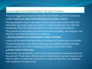 These are suggestion/measure to be taken for healthily growth of unionism
1.ONE UNION IN ONE INDUSTRY(MAINTAINING UNITY)
Having multiple union in the same industry lead to inter union rivalry that
ultimately cuts trade union movements, it weakens the power for collective
bargaining. There fore there should be one union only in one industry.
The presence of one union only will help to have one policy, one program, one
objective, one method of labour movements.
2.DEVELOPMENT OF LEADERSHIP FROM WITHIN
Leaders of the union must be within the industry of workers and not outside.
Outside leadership is one of the main cause for multiple problems of trade
unions and that can only be eliminated if leaders come from within.
3.PAID UNION OFFICIALS
Individuals who specifically work for the union should be employed and must
be paid well. These union officials must be individuals of proven integrity and
who are able to evaluate the demands of workers so that they may negotiate
with employers on equal terms.
 