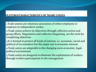 1.Trade unions are voluntary association of either employees or
employer or independent worker.
2.Trade union achieve its objectives through collective action and
group efforts. Negotiation and collective bargaining are the tools for
completing objectives
3.It is formed to protect all kinds of interest, i.e. economic, social and
political of its members but the major one is economic interest.
4.Trade union are adaptable to the changing socio economic, legal,
political environment
5.Trade union are designed to eliminate the exploitation of workers
through workers participation in the management
 