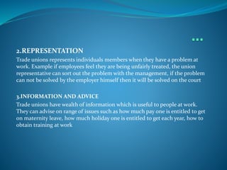 2.REPRESENTATION
Trade unions represents individuals members when they have a problem at
work. Example if employees feel they are being unfairly treated, the union
representative can sort out the problem with the management, if the problem
can not be solved by the employer himself then it will be solved on the court
3.INFORMATION AND ADVICE
Trade unions have wealth of information which is useful to people at work.
They can advise on range of issues such as how much pay one is entitled to get
on maternity leave, how much holiday one is entitled to get each year, how to
obtain training at work
 