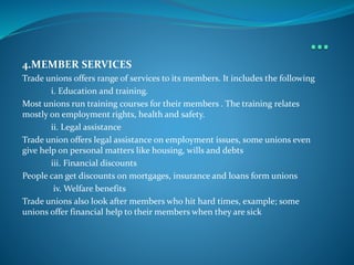 4.MEMBER SERVICES
Trade unions offers range of services to its members. It includes the following
i. Education and training.
Most unions run training courses for their members . The training relates
mostly on employment rights, health and safety.
ii. Legal assistance
Trade union offers legal assistance on employment issues, some unions even
give help on personal matters like housing, wills and debts
iii. Financial discounts
People can get discounts on mortgages, insurance and loans form unions
iv. Welfare benefits
Trade unions also look after members who hit hard times, example; some
unions offer financial help to their members when they are sick
 