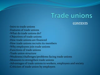 CONTENTS
-Intro to trade unions
-Features of trade unions
-What do trade unions do?
-Objectives of trade unions
-How trade unions are financed
-How trade unions recruits its members
-Why employees join trade unions
-Functions of trade unions
-Trade union structure
-Weakness/challenges/problems facing trade unions
-Measures to strengthen trade unions
-Advantages of trade unions to workers, employees and society
-Criticism of trade union by employers
 