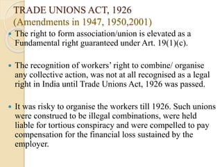 TRADE UNIONS ACT, 1926
(Amendments in 1947, 1950,2001)
 The right to form association/union is elevated as a
Fundamental right guaranteed under Art. 19(1)(c).
 The recognition of workers’ right to combine/ organise
any collective action, was not at all recognised as a legal
right in India until Trade Unions Act, 1926 was passed.
 It was risky to organise the workers till 1926. Such unions
were construed to be illegal combinations, were held
liable for tortious conspiracy and were compelled to pay
compensation for the financial loss sustained by the
employer.
 