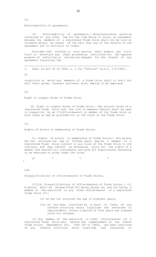 10
19.
Enforceability of agreements.
19. Enforceability of agreements.- Notwithstanding anything
contained in any other law for the time being in force, an agreement
between the members of a registered Trade Union shall not be void or
voidable merely by reason of the fact that any of the objects of the
agreement are in restraint of trade:
Provided that nothing in this section shall enable any Civil
Court to entertain any legal proceeding instituted for the express
purpose of enforcing or recovering damages for the breach of any
agreement concerning the
---------------------------------------------------------------------
1. Subs. by Act 38 of 1964, s. 2 for "officer" (w.e.f. 1-4-1965).
61
conditions on which any members of a Trade Union shall or shall not
sell their goods, transact business, work, employ or be employed.
20.
Right to inspect books of Trade Union.
20. Right to inspect books of Trade Union.- The account books of a
registered Trade Union and the list of members thereof shall be open
to inspection by an 1*[office-bearer] or member of the Trade Union at
such times as may be provided for in the rules of the Trade Union.
21.
Rights of minors to membership of Trade Unions.
21. Rights of minors to membership of Trade Unions.- Any person
who has attained the age of fifteen years may be a member of a
registered Trade Union subject to any rules of the Trade Union to the
contrary, and may, subject as aforesaid, enjoy all the rights of a
member and execute all instruments and give all acquittances necessary
to be executed or given under the rules.
2* * * *
*
21A.
Disqualifications of office-bearers of Trade Unions.
3*[21A. Disqualifications of office-bearers of Trade Unions.- (1)
A person shall be disqualified for being chosen as, and for being, a
member of the executive or any other office-bearer of a registered
Trade Union if--
(i) he has not attained the age of eighteen years,
(ii) he has been convicted by a Court in India of any
offence involving moral turpitude and sentenced to
imprisonment, unless a period of five years has elapsed
since his release.
(2) Any member of the executive or other office-bearer of a
registered Trade Union who, before the commencement of the Indian
Trade Unions (Amendment) Act, 1964 (38 of 1964), has been convicted
of any offence involving moral turpitude and sentenced to
 