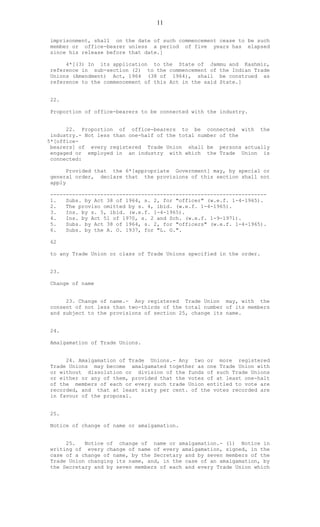 11
imprisonment, shall on the date of such commencement cease to be such
member or office-bearer unless a period of five years has elapsed
since his release before that date.]
4*[(3) In its application to the State of Jammu and Kashmir,
reference in sub-section (2) to the commencement of the Indian Trade
Unions (Amendment) Act, 1964 (38 of 1964), shall be construed as
reference to the commencement of this Act in the said State.]
22.
Proportion of office-bearers to be connected with the industry.
22. Proportion of office-bearers to be connected with the
industry.- Not less than one-half of the total number of the
5*[office-
bearers] of every registered Trade Union shall be persons actually
engaged or employed in an industry with which the Trade Union is
connected:
Provided that the 6*[appropriate Government] may, by special or
general order, declare that the provisions of this section shall not
apply
---------------------------------------------------------------------
1. Subs. by Act 38 of 1964, s. 2, for "officer" (w.e.f. 1-4-1965).
2. The proviso omitted by s. 4, ibid. (w.e.f. 1-4-1965).
3. Ins. by s. 5, ibid. (w.e.f. 1-4-1965).
4. Ins. by Act 51 of 1970, s. 2 and Sch. (w.e.f. 1-9-1971).
5. Subs. by Act 38 of 1964, s. 2, for "officers" (w.e.f. 1-4-1965).
6. Subs. by the A. O. 1937, for "L. G.".
62
to any Trade Union or class of Trade Unions specified in the order.
23.
Change of name
23. Change of name.- Any registered Trade Union may, with the
consent of not less than two-thirds of the total number of its members
and subject to the provisions of section 25, change its name.
24.
Amalgamation of Trade Unions.
24. Amalgamation of Trade Unions.- Any two or more registered
Trade Unions may become amalgamated together as one Trade Union with
or without dissolution or division of the funds of such Trade Unions
or either or any of them, provided that the votes of at least one-halt
of the members of each or every such trade Union entitled to vote are
recorded, and that at least sixty per cent. of the votes recorded are
in favour of the proposal.
25.
Notice of change of name or amalgamation.
25. Notice of change of name or amalgamation.- (1) Notice in
writing of every change of name of every amalgamation, signed, in the
case of a change of name, by the Secretary and by seven members of the
Trade Union changing its name, and, in the case of an amalgamation, by
the Secretary and by seven members of each and every Trade Union which
 
