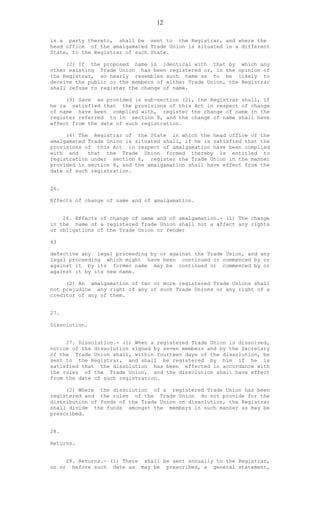 12
is a party thereto, shall be sent to the Registrar, and where the
head office of the amalgamated Trade Union is situated in a different
State, to the Registrar of such State.
(2) If the proposed name is identical with that by which any
other existing Trade Union has been registered or, in the opinion of
the Registrar, so nearly resembles such name as to be likely to
deceive the public or the members of either Trade Union, the Registrar
shall refuse to register the change of name.
(3) Save as provided in sub-section (2), the Registrar shall, if
he is satisfied that the provisions of this Act in respect of change
of name have been complied with, register the change of name in the
register referred to in section 8, and the change of name shall have
effect from the date of such registration.
(4) The Registrar of the State in which the head office of the
amalgamated Trade Union is situated shall, if he is satisfied that the
provisions of this Act in respect of amalgamation have been complied
with and that the Trade Union formed thereby is entitled to
registration under section 6, register the Trade Union in the manner
provided in section 8, and the amalgamation shall have effect from the
date of such registration.
26.
Effects of change of name and of amalgamation.
26. Effects of change of name and of amalgamation.- (1) The change
in the name of a registered Trade Union shall not a affect any rights
or obligations of the Trade Union or render
63
defective any legal proceeding by or against the Trade Union, and any
legal proceeding which might have been continued or commenced by or
against it by its former name may be continued or commenced by or
against it by its new name.
(2) An amalgamation of two or more registered Trade Unions shall
not prejudice any right of any of such Trade Unions or any right of a
creditor of any of them.
27.
Dissolution.
27. Dissolution.- (1) When a registered Trade Union is dissolved,
notice of the dissolution signed by seven members and by the Secretary
of the Trade Union shall, within fourteen days of the dissolution, be
sent to the Registrar, and shall be registered by him if he is
satisfied that the dissolution has been effected in accordance with
the rules of the Trade Union, and the dissolution shall have effect
from the date of such registration.
(2) Where the dissolution of a registered Trade Union has been
registered and the rules of the Trade Union do not provide for the
distribution of funds of the Trade Union on dissolution, the Registrar
shall divide the funds amongst the members in such manner as may be
prescribed.
28.
Returns.
28. Returns.- (1) There shall be sent annually to the Registrar,
on or before such date as may be prescribed, a general statement,
 