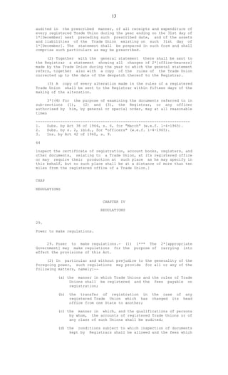 13
audited in the prescribed manner, of all receipts and expenditure of
every registered Trade Union during the year ending on the 31st day of
1*[December] next preceding such prescribed date, and of the assets
and liabilities of the Trade Union existing on such 31st day of
1*[December]. The statement shall be prepared in such form and shall
comprise such particulars as may be prescribed.
(2) Together with the general statement there shall be sent to
the Registrar a statement showing all changes of 2*[office-bearers]
made by the Trade Union during the year to which the general statement
refers, together also with a copy of the rules of the Trade Union
corrected up to the date of the despatch thereof to the Registrar.
(3) A copy of every alteration made in the rules of a registered
Trade Union shall be sent to the Registrar within fifteen days of the
making of the alteration.
3*[(4) For the purpose of examining the documents referred to in
sub-sections (1), (2) and (3), the Registrar, or any officer
authorised by him, by general or special order, may at all reasonable
times
---------------------------------------------------------------------
1. Subs. by Act 38 of 1964, s. 6, for "March" (w.e.f. 1-4-1965).
2. Subs. by s. 2, ibid., for "officers" (w.e.f. 1-4-1965).
3. Ins. by Act 42 of 1960, s. 9.
64
inspect the certificate of registration, account books, registers, and
other documents, relating to a Trade Union, at its registered office
or may require their production at such place as he may specify in
this behalf, but no such place shall be at a distance of more than ten
miles from the registered office of a Trade Union.]
CHAP
REGULATIONS
CHAPTER IV
REGULATIONS
29.
Power to make regulations.
29. Poser to make regulations.- (1) 1*** The 2*[appropriate
Government] may make regulations for the purpose of carrying into
effect the provisions of this Act.
(2) In particular and without prejudice to the generality of the
foregoing power, such regulations may provide for all or any of the
following matters, namely:--
(a) the manner in which Trade Unions and the rules of Trade
Unions shall be registered and the fees payable on
registration;
(b) the transfer of registration in the case of any
registered Trade Union which has changed its head
office from one State to another;
(c) the manner in which, and the qualifications of persons
by whom, the accounts of registered Trade Unions or of
any class of such Unions shall be audited;
(d) the conditions subject to which inspection of documents
kept by Registrars shall be allowed and the fees which
 
