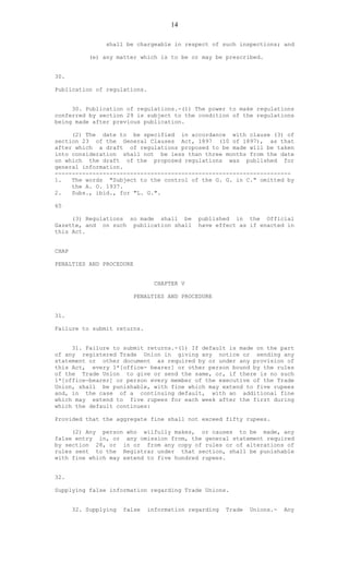 14
shall be chargeable in respect of such inspections; and
(e) any matter which is to be or may be prescribed.
30.
Publication of regulations.
30. Publication of regulations.-(1) The power to make regulations
conferred by section 29 is subject to the condition of the regulations
being made after previous publication.
(2) The date to be specified in accordance with clause (3) of
section 23 of the General Clauses Act, 1897 (10 of 1897), as that
after which a draft of regulations proposed to be made will be taken
into consideration shall not be less than three months from the date
on which the draft of the proposed regulations was published for
general information.
---------------------------------------------------------------------
1. The words "Subject to the control of the G. G. in C." omitted by
the A. O. 1937.
2. Subs., ibid., for "L. G.".
65
(3) Regulations so made shall be published in the Official
Gazette, and on such publication shall have effect as if enacted in
this Act.
CHAP
PENALTIES AND PROCEDURE
CHAPTER V
PENALTIES AND PROCEDURE
31.
Failure to submit returns.
31. Failure to submit returns.-(1) If default is made on the part
of any registered Trade Union in giving any notice or sending any
statement or other document as required by or under any provision of
this Act, every 1*[office- bearer] or other person bound by the rules
of the Trade Union to give or send the same, or, if there is no such
1*[office-bearer] or person every member of the executive of the Trade
Union, shall be punishable, with fine which may extend to five rupees
and, in the case of a continuing default, with an additional fine
which may extend to five rupees for each week after the first during
which the default continues:
Provided that the aggregate fine shall not exceed fifty rupees.
(2) Any person who wilfully makes, or causes to be made, any
false entry in, or any omission from, the general statement required
by section 28, or in or from any copy of rules or of alterations of
rules sent to the Registrar under that section, shall be punishable
with fine which may extend to five hundred rupees.
32.
Supplying false information regarding Trade Unions.
32. Supplying false information regarding Trade Unions.- Any
 