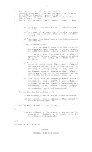 2
4. Subs. by the A. O. 1950, for sub-section (2).
5. The words "except the State of Jammu and Kashmir" omitted by Act
51 of 1970, s. 2 and Sch. (w.e.f. 1-9-1971).
6. 1st June, 1927; see Gazette of India, 1927, Pt. I, p. 467.
7. Ins. by the A. O. 1937.
8. Subs. by Act 38 of 1964, s. 2, for "officer" (w.e.f. 1-4-1965).
52
(c) "prescribed" means prescribed by regulations made under
this Act;
(d) "registered office" means that office of a Trade Union
which is registered under this Act as the head office
thereof;
(e) "registered Trade Union" means a Trade Union registered
under this Act;
1*[(f) "Registrar" means--
(i) a Registrar of Trade Unions appointed by the
appropriate Government under section 3, and includes
any Additional or Deputy Registrar of Trade Unions; and
(ii) in relation to any Trade Union, the Registrar
appointed for the State in which the head or registered
office, as the case may be, of the Trade Union is
situated ;]
(g) "trade dispute" means any dispute between employers and
workmen or between workmen and workmen, or between
employers and employers which is connected with the
employment or non-employment, or the terms of
employment or the conditions of labour, of any person,
and "workmen" means all persons employed in trade or
industry whether or not in the employment of the
employer with whom the trade dispute arises; and
(h) "Trade Union" means any combination, whether temporary
or permanent, formed primarily for the purpose of
regulating the relations between workmen and employers
or between workmen and workmen, or between employers
and employers, or for imposing restrictive conditions
on the conduct of any trade or business, and includes
any federation of two or more Trade Unions:
Provided that this Act shall not affect--
(i) any agreement between partners as to their own business;
(ii) any agreement between an employer and those employed by
him as to such employment; or
---------------------------------------------------------------------
1. Subs. by Act 42 of 1960, s. 3, for cl. (f).
53
(iii) any agreement in consideration of the sale of the
good-will of a business or of instruction in any
profession, trade or handicraft.
CHAP
REGISTRATION OF TRADE UNIONS
CHAPTER II
REGISTRATION OF TRADE UNIONS
 
