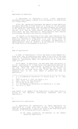 3
3.
Appointment of Registrars.
3. Appointment of Registrars.- 1*[(1)] 2*[The appropriate
Government] shall appoint a person to be the Registrar of Trade Unions
for 3*[each State].
4*[(2) The appropriate Government may appoint as many Additional
and Deputy Registrars of Trade Unions as it thinks fit for the purpose
of exercising and discharging, under the superintendence and direction
of the Registrar, such powers and functions of the Registrar under
this Act as it may, by order, specify and define the local limits
within which any such Additional or Deputy Registrar shall exercise
and discharge the powers and functions so specified.
(3) Subject to the provisions of any order under sub-section (2),
where an Additional or Deputy Registrar exercises and discharges the
powers and functions of a Registrar in an area within which the
registered office of a Trade Union is situated, the Additional or
Deputy Registrar shall be deemed to be the Registrar in relation to
the Trade Union for the purposes of this Act.]
4.
Mode of registration.
4. Mode of registration.- 5*[(1)] Any seven or more members of a
Trade Union may, by subscribing their names to the rules of the Trade
Union and by otherwise complying with the provisions of this Act with
respect to registration, apply for registration of the Trade Union
under this Act.
6*[(2) Where an application has been made under sub-section (1)
for the registration of a Trade Union, such application shall not be
deemed to have become invalid merely by reason of the fact that, at
any time after the date of the application, but before the
registration of the Trade Union, some of the applicants, but not
exceeding half of the total number of persons who made the
application,
---------------------------------------------------------------------
1. S. 3 re-numbered as sub-section (1) thereof by Act 42 of 1960,
s. 4.
2. Subs. by the A. O. 1937, for "Each L. G.".
3. Subs., ibid., for "the Province".
4. Ins. by Act 42 of 1960, s. 4.
5. S. 4 re-numbered as sub-section (1) thereof by s. 5, ibid.
6. Ins. by s. 5, ibid.
54
have ceased to be members of the Trade Union or have given notice in
writing to the Registrar dissociating themselves from the
application.]
5.
Application for registration.
5. Application for registration.- (1) Every application for
registration of a Trade Union shall be made to the Registrar, and
shall be accompanied by a copy of the rules of the Trade Union and a
statement of the following particulars, namely:--
(a) the names, occupations and addresses of the members
making the application;
 