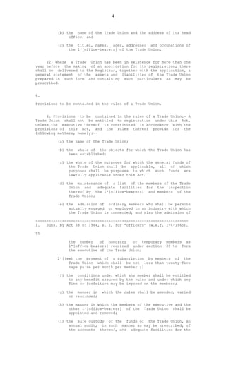 4
(b) the name of the Trade Union and the address of its head
office; and
(c) the titles, names, ages, addresses and occupations of
the 1*[office-bearers] of the Trade Union.
(2) Where a Trade Union has been in existence for more than one
year before the making of an application for its registration, there
shall be delivered to the Registrar, together with the application, a
general statement of the assets and liabilities of the Trade Union
prepared in such form and containing such particulars as may be
prescribed.
6.
Provisions to be contained in the rules of a Trade Union.
6. Provisions to be contained in the rules of a Trade Union.- A
Trade Union shall not be entitled to registration under this Act,
unless the executive thereof is constituted in accordance with the
provisions of this Act, and the rules thereof provide for the
following matters, namely:--
(a) the name of the Trade Union;
(b) the whole of the objects for which the Trade Union has
been established;
(c) the whole of the purposes for which the general funds of
the Trade Union shall be applicable, all of which
purposes shall be purposes to which such funds are
lawfully applicable under this Act;
(d) the maintenance of a list of the members of the Trade
Union and adequate facilities for the inspection
thereof by the 1*[office-bearers] and members of the
Trade Union;
(e) the admission of ordinary members who shall be persons
actually engaged or employed in an industry with which
the Trade Union is connected, and also the admission of
---------------------------------------------------------------------
1. Subs. by Act 38 of 1964, s. 2, for "officers" (w.e.f. 1-4-1965).
55
the number of honorary or temporary members as
1*[office-bearers] required under section 22 to form
the executive of the Trade Union;
2*[(ee) the payment of a subscription by members of the
Trade Union which shall be not less than twenty-five
naye paise per month per member ;]
(f) the conditions under which any member shall be entitled
to any benefit assured by the rules and under which any
fine or forfeiture may be imposed on the members;
(g) the manner in which the rules shall be amended, varied
or rescinded;
(h) the manner in which the members of the executive and the
other 1*[office-bearers] of the Trade Union shall be
appointed and removed;
(i) the safe custody of the funds of the Trade Union, an
annual audit, in such manner as may be prescribed, of
the accounts thereof, and adequate facilities for the
 
