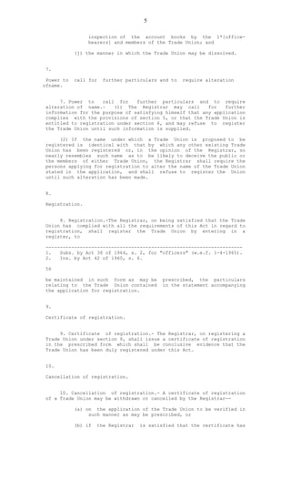 5
inspection of the account books by the 1*[office-
bearers] and members of the Trade Union; and
(j) the manner in which the Trade Union may be dissolved.
7.
Power to call for further particulars and to require alteration
ofname.
7. Power to call for further particulars and to require
alteration of name.- (1) The Registrar may call for further
information for the purpose of satisfying himself that any application
complies with the provisions of section 5, or that the Trade Union is
entitled to registration under section 6, and may refuse to register
the Trade Union until such information is supplied.
(2) If the name under which a Trade Union is proposed to be
registered is identical with that by which any other existing Trade
Union has been registered or, in the opinion of the Registrar, so
nearly resembles such name as to be likely to deceive the public or
the members of either Trade Union, the Registrar shall require the
persons applying for registration to alter the name of the Trade Union
stated in the application, and shall refuse to register the Union
until such alteration has been made.
8.
Registration.
8. Registration.-The Registrar, on being satisfied that the Trade
Union has complied with all the requirements of this Act in regard to
registration, shall register the Trade Union by entering in a
register, to
---------------------------------------------------------------------
1. Subs. by Act 38 of 1964, s. 2, for "officers" (w.e.f. 1-4-1965).
2. Ins. by Act 42 of 1960, s. 6.
56
be maintained in such form as may be prescribed, the particulars
relating to the Trade Union contained in the statement accompanying
the application for registration.
9.
Certificate of registration.
9. Certificate of registration.- The Registrar, on registering a
Trade Union under section 8, shall issue a certificate of registration
in the prescribed form which shall be conclusive evidence that the
Trade Union has been duly registered under this Act.
10.
Cancellation of registration.
10. Cancellation of registration.- A certificate of registration
of a Trade Union may be withdrawn or cancelled by the Registrar--
(a) on the application of the Trade Union to be verified in
such manner as may be prescribed, or
(b) if the Registrar is satisfied that the certificate has
 