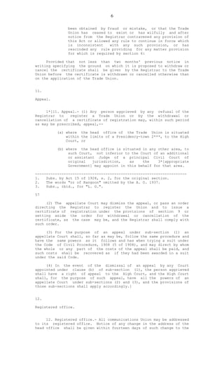 6
been obtained by fraud or mistake, or that the Trade
Union has ceased to exist or has wilfully and after
notice from the Registrar contravened any provision of
this Act or allowed any rule to continue in force which
is inconsistent with any such provision, or has
rescinded any rule providing for any matter provision
for which is required by section 6:
Provided that not less than two months' previous notice in
writing specifying the ground on which it is proposed to withdraw or
cancel the certificate shall be given by the Registrar to the Trade
Union before the certificate is withdrawn or cancelled otherwise than
on the application of the Trade Union.
11.
Appeal.
1*[11. Appeal.- (1) Any person aggrieved by any refusal of the
Registrar to register a Trade Union or by the withdrawal or
cancellation of a certificate of registration may, within such period
as may be prescribed, appeal,--
(a) where the head office of the Trade Union is situated
within the limits of a Presidency-town 2***, to the High
Court, or
(b) where the head office is situated in any other area, to
such Court, not inferior to the Court of an additional
or assistant Judge of a principal Civil Court of
original jurisdiction, as the 3*[appropriate
Government] may appoint in this behalf for that area.
---------------------------------------------------------------------
1. Subs. by Act 15 of 1928, s. 2, for the original section.
2. The words "or of Rangoon" omitted by the A. O. 1937.
3. Subs., ibid., for "L. G.".
57
(2) The appellate Court may dismiss the appeal, or pass an order
directing the Registrar to register the Union and to issue a
certificate of registration under the provisions of section 9 or
setting aside the order for withdrawal or cancellation of the
certificate, as the case may be, and the Registrar shall comply with
such order.
(3) For the purpose of an appeal under sub-section (1) an
appellate Court shall, so far as may be, follow the same procedure and
have the same powers as it follows and has when trying a suit under
the Code of Civil Procedure, 1908 (5 of 1908), and may direct by whom
the whole or any part of the costs of the appeal shall be paid, and
such costs shall be recovered as if they had been awarded in a suit
under the said Code.
(4) In the event of the dismissal of an appeal by any Court
appointed under clause (b) of sub-section (1), the person aggrieved
shall have a right of appeal to the High Court, and the High Court
shall, for the purpose of such appeal, have all the powers of an
appellate Court under sub-sections (2) and (3), and the provisions of
those sub-sections shall apply accordingly.]
12.
Registered office.
12. Registered office.- All communications Union may be addressed
to its registered office. Notice of any change in the address of the
head office shall be given within fourteen days of such change to the
 