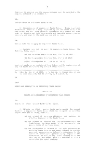 7
Registrar in writing, and the changed address shall be recorded in the
register referred to in section 8.
13.
Incorporation of registered Trade Unions.
13. Incorporation of registered Trade Unions.- Every registered
Trade Union shall be a body corporate by the name under which it is
registered, and shall have perpetual succession and a common seal with
power to acquire and hold both movable and immovable property and to
contract, and shall by the said name sue and be sued.
14.
Certain Acts not to apply to registered Trade Unions.
14. Certain Acts not to apply to registered Trade Unions.- The
following Acts, namely:--
(a) The Societies Registration Act, 1860 (21 of 1860),
(b) The Co-operative Societies Act, 1912 (2 of 1912),
1*[(c) The Companies Act, 1956 (1 of 1956);]
shall not apply to any registered Trade Union, and the registration of
any such Trade Union under any such Act shall be void.
---------------------------------------------------------------------
1. Subs. bu Act 42 of 1960, s. 7, for cl. (e) Former cls. (e) and
(d) were omitted by Act 25 of 1942, s. 2 and Sch. I.
58
CHAP
RIGHTS AND LIABILITIES OF REGISTERED TRADE UNIONS
CHAPTER III
RIGHTS AND LIABILITIES OF REGISTERED TRADE UNIONS
15.
Objects on which general funds may be spent.
15. Objects on which general funds may be spent.- The general
funds of a registered Trade Union shall not be spent on any other
objects than the following, namely:--
(a) the payment of salaries, allowances and expenses to
l*[office-bearers] of the Trade Union;
(b) the payment of expenses for the administration of the
Trade Union, including audit of the accounts of the
general funds of the Trade Union;
(c) the prosecution or defence of any legal proceeding to
which the Trade Union or any member thereof is a party,
when such prosecution or defence is undertaken for the
purpose of securing or protecting any rights of the
Trade Union as such or any rights arising out of the
relations of any member with his employer or with a
person whom the member employs;
 