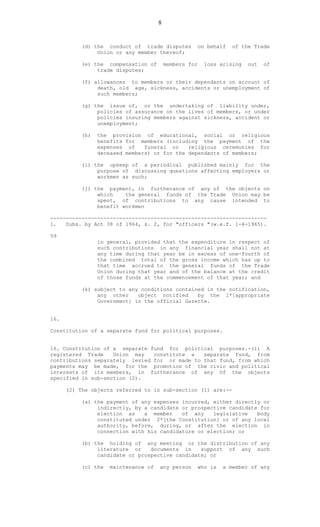 8
(d) the conduct of trade disputes on behalf of the Trade
Union or any member thereof;
(e) the compensation of members for loss arising out of
trade disputes;
(f) allowances to members or their dependants on account of
death, old age, sickness, accidents or unemployment of
such members;
(g) the issue of, or the undertaking of liability under,
policies of assurance on the lives of members, or under
policies insuring members against sickness, accident or
unemployment;
(h) the provision of educational, social or religious
benefits for members (including the payment of the
expenses of funeral or religious ceremonies for
deceased members) or for the dependants of members;
(i) the upkeep of a periodical published mainly for the
purpose of discussing questions affecting employers or
workmen as such;
(j) the payment, in furtherance of any of the objects on
which the general funds of the Trade Union may be
spent, of contributions to any cause intended to
benefit workmen
---------------------------------------------------------------------
1. Subs. by Act 38 of 1964, s. 2, for "officers "(w.e.f. 1-4-1965).
59
in general, provided that the expenditure in respect of
such contributions in any financial year shall not at
any time during that year be in excess of one-fourth of
the combined total of the gross income which has up to
that time accrued to the general funds of the Trade
Union during that year and of the balance at the credit
of those funds at the commencement of that year; and
(k) subject to any conditions contained in the notification,
any other object notified by the 1*[appropriate
Government] in the official Gazette.
16.
Constitution of a separate fund for political purposes.
16. Constitution of a separate fund for political purposes.-(1) A
registered Trade Union may constitute a separate fund, from
contributions separately levied for or made to that fund, from which
payments may be made, for the promotion of the civic and political
interests of its members, in furtherance of any Of the objects
specified in sub-section (2).
(2) The objects referred to in sub-section (1) are:--
(a) the payment of any expenses incurred, either directly or
indirectly, by a candidate or prospective candidate for
election as a member of any legislative body
constituted under 2*[the Constitution] or of any local
authority, before, during, or after the election in
connection with his candidature or election; or
(b) the holding of any meeting or the distribution of any
literature or documents in support of any such
candidate or prospective candidate; or
(c) the maintenance of any person who is a member of any
 