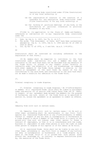 9
legislative body constituted under 2*[the Constitution]
or of any local authority; or
(d) the registration of electors or the election of a
candidate for any legislative body constituted under
2*[the Constitution] or for any local authority; or
(e) the holding of political meetings of any kind, or the
distribution of political literature or political
documents of any kind.
3*[(2A) In its application to the State of Jammu and Kashmir,
references in sub-section (2) to any legislative body constituted
under the
---------------------------------------------------------------------
1. Subs. by the A. O. 1937, for "G. G. in C.".
2. The words "the Government of India Act" have been successively
amended by the A. O. 1937, the A. O. 1950 and Act 42 of 1960 to
read as above.
3. Ins. by Act 51 of 1970, s. 2 and Sch. (w.e.f. 1-9-1971).
60
Constitution shall be construed as including references to the
Legislature of that State.]
(3) No member shall be compelled to contribute to the fund
constituted under sub-section (1); and a member who does not
contribute to the said fund shall not be excluded from any benefits of
the Trade Union, or placed in any respect either directly or
indirectly under any disability or at any disadvantage as compared
with other members of the Trade Union (except in relation to the
control or management of the said fund) by reason of his not
contributing to the said fund; and contribution to the said fund shall
not be made a condition for admission to the Trade Union.
17.
Criminal conspiracy in trade disputes.
17. Criminal conspiracy in trade disputes.- No 1*[office-bearer]
or member of a registered Trade Union shall be liable to punishment
under sub-section (2) of section 120B Indian Penal Code (45 of 1860),
in respect of any agreement made between the members for the purpose
of furthering any such object of the Trade Union as is specified in
section 15, unless the agreement is an agreement to commit an offence.
18.
Immunity from civil suit in certain cases.
18. Immunity from civil suit in certain cases.- (1) No suit or
other legal proceeding shall be maintainable in any Civil Court
against any registered Trade Union or any 1*[office-bearer; or member
thereof in respect of any act done in contemplation or furtherance of
a trade dispute to which a member of the Trade Union is a party on the
ground only that such act induces some other person to break a
contract of employment, or that it is in interference with the trade,
business or employment of some other person or with the right of some
other person to dispose of his capital or of his labour as he wills.
(2) A registered Trade Union shall not be liable in any suit or
other legal proceeding in any Civil Court in respect of any tortious
act done in contemplation or furtherance of a trade dispute by an
agent of the Trade Union if it is proved that such person acted
without the knowledge of, or contrary to express instructions given
by, the executive of the Trade Union.
 