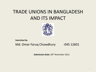 TRADE UNIONS IN BANGLADESH
       AND ITS IMPACT


Submitted By:

Md. Omar Faruq Chowdhury                     -045 12601

                Submission Date: 28th November 2012




                                                          1
 