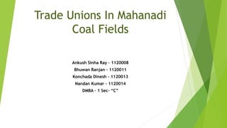 Trade Unions In Mahanadi
Coal Fields
Ankush Sinha Ray – 1120008
Bhuwan Ranjan – 1120011
Konchada Dinesh – 1120013
Nandan Kumar – 1120014
DMBA – 1 Sec- “C”
 