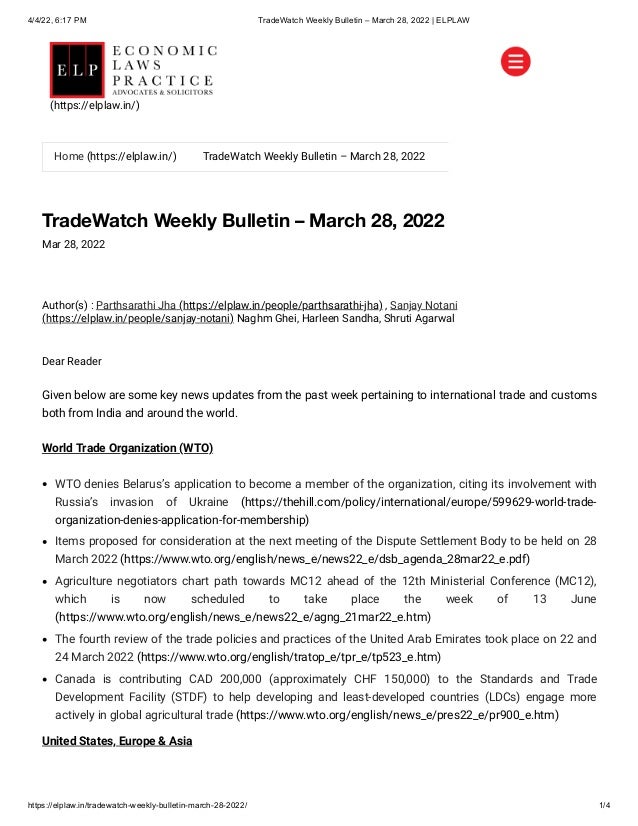 4/4/22, 6:17 PM TradeWatch Weekly Bulletin – March 28, 2022 | ELPLAW
https://elplaw.in/tradewatch-weekly-bulletin-march-28-2022/ 1/4
TradeWatch Weekly Bulletin – March 28, 2022
Mar 28, 2022
Author(s) :
Parthsarathi Jha (https://elplaw.in/people/parthsarathi-jha)
, Sanjay Notani
(https://elplaw.in/people/sanjay-notani)
Naghm Ghei, Harleen Sandha, Shruti Agarwal
Dear Reader
Given below are some key news updates from the past week pertaining to international trade and customs
both from India and around the world.
World Trade Organization (WTO)
WTO denies Belarus’s application to become a member of the organization, citing its involvement with
Russia’s invasion of Ukraine (https://thehill.com/policy/international/europe/599629-world-trade-
organization-denies-application-for-membership)
Items proposed for consideration at the next meeting of the Dispute Settlement Body to be held on 28
March 2022 (https://www.wto.org/english/news_e/news22_e/dsb_agenda_28mar22_e.pdf)
Agriculture negotiators chart path towards MC12 ahead of the 12th Ministerial Conference (MC12),
which is now scheduled to take place the week of 13 June
(https://www.wto.org/english/news_e/news22_e/agng_21mar22_e.htm)
The fourth review of the trade policies and practices of the United Arab Emirates took place on 22 and
24 March 2022 (https://www.wto.org/english/tratop_e/tpr_e/tp523_e.htm)
Canada is contributing CAD 200,000 (approximately CHF 150,000) to the Standards and Trade
Development Facility (STDF) to help developing and least-developed countries (LDCs) engage more
actively in global agricultural trade (https://www.wto.org/english/news_e/pres22_e/pr900_e.htm)
United States, Europe & Asia


Home (https://elplaw.in/) TradeWatch Weekly Bulletin – March 28, 2022
(https://elplaw.in/)
 