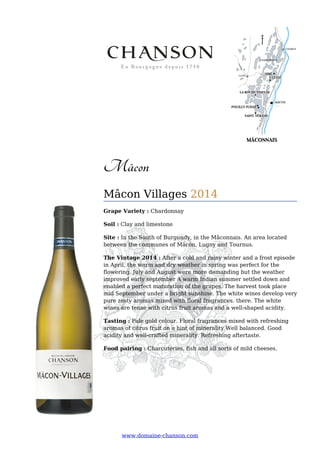 www.domaine-chanson.com
Mâcon
Mâcon Villages 2014
Grape Variety : Chardonnay
Soil : Clay and limestone
Site : In the South of Burgundy, in the Mâconnais. An area located
between the communes of Mâcon, Lugny and Tournus.
The Vintage 2014 : After a cold and rainy winter and a frost episode
in April, the warm and dry weather in spring was perfect for the
flowering. July and August were more demanding but the weather
improved early september A warm Indian summer settled down and
enabled a perfect maturation of the grapes. The harvest took place
mid September under a bright sunshine. The white wines develop very
pure zesty aromas mixed with floral fragrances. there. The white
wines are tense with citrus fruit aromas and a well-shaped acidity.
Tasting : Pale gold colour. Floral fragrances mixed with refreshing
aromas of citrus fruit on a hint of minerality Well balanced. Good
acidity and well-crafted minerality. Refreshing aftertaste.
Food pairing : Charcuteries, fish and all sorts of mild cheeses.
 