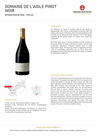 DOMAINE DE L'AIGLE PINOT
NOIR
IGP Haute Vallée de l'Aude Pinot noir
DESCRIPTION
The Domaine de l’Aigle is located close to the village of
Roquetaillade, near Limoux in the foothills of the Pyrenees. The
estate covers some 31 hectares, with vines planted between 250
and 500 metres above sea level, making it one of the highest
vineyards in the Haute Vallée de l’Aude, and indeed the
Languedoc.
 
Pinot Noir vines thrive in climatic conditions similar to those of
Burgundy, where the grape originated; an oceanic climate with
continental influences, frequent rainfall and a wide
temperature range. The vines are grown in compliance with the
rules of sustainable agriculture set by Terra Vitis, with
traceability at every level and production techniques accredited
by independent inspectors.
TASTING NOTES
A ruby-red robe, with delicate flashes of copper-red.
Aromatic nose, dominated by red berries (raspberryand
cranberry).
Tender, fruity and slightlyspicy, the Domaine de l’Aigle Pinot
Noir boastssoft, smooth tannins and an exceptional structure
on the palate. A long-lasting, fruity finish.
VINIFICATION AND MATURING
The fruit is harvested by hand and transported to the winery in
small boxes. The grapes are separated from the bunches and
sorted thoroughly to remove all stems, leaves etc. The fruit
then undergoes pre-fermentation cold maceration for 5 to 8
days, with frequent cap punching. In the early stages of
alcoholic fermentation, the grape skins are punched-down,
little by little, to ensure optimal extraction of aromas and
tannins, then we move onto stirring. The maceration process
lasts around 3 weeks. The must is then lightly pressed in a
pneumatic pressing machine, separating the free-run juice
from the pressed juice. The free-run juice is cooled for 24 hours
and then transferred to the French oak barrels for 9 months of
malolactic fermentation and ageing. The wines from the
different barrels are then blended together after they have been
racked. The wine is not filtered before bottling.
* FOOD AND WINE PAIRING *
Best served at 12-14°C, an ideal match for grilled red meat, roasted poultry, fish in sauce or grilled, and fine cheeses.
 
