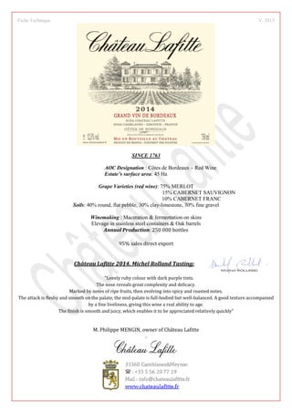 Fiche Technique V. 2015
SINCE 1763
AOC Designation : Côtes de Bordeaux – Red Wine
Estate’s surface area: 45 Ha
Grape Varieties (red wine): 75% MERLOT
15% CABERNET SAUVIGNON
10% CABERNET FRANC
Soils: 40% round, flat pebble, 30% clay-limestone, 30% fine gravel
Winemaking : Maceration  fermentation on skins
Elevage in stainless steel containers  Oak barrels
Annual Production: 250 000 bottles
95% sales direct export
Château Lafitte 2014, Michel Rolland Tasting:
Lovely ruby colour with dark purple tints.
The nose reveals great complexity and delicacy.
Marked by notes of ripe fruits, then evolving into spicy and roasted notes.
The attack is fleshy and smooth on the palate, the mid-palate is full-bodied but well-balanced. A good texture accompanied
by a fine liveliness, giving this wine a real ability to age.
The finish is smooth and juicy, which enables it to be appreciated relatively quickly
M. Philippe MENGIN, owner of Château Lafitte
.
 