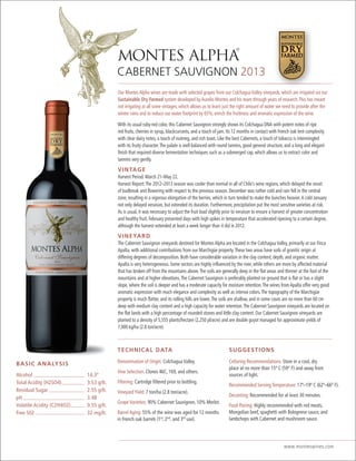 CABERNET SAUVIGNON 2013
www.monteswines.com
CABE
SUGGESTIONS
Cellaring Recommendations: Store in a cool, dry
place at no more than 15º C (59° F) and away from
sources of light.
Recommended Serving Temperature: 17º–19º C (62º–66º F).
Decanting: Recommended for at least 30 minutes.
Food Pairing: Highly recommended with red meats,
Mongolian beef, spaghetti with Bolognese sauce, and
lambchops with Cabernet and mushroom sauce.
TECHNICAL DATA
Denomination of Origin: Colchagua Valley.
Vine Selection: Clones 46C, 169, and others.
Filtering: Cartridge filtered prior to bottling.
Vineyard Yield: 7 ton/ha (2.8 ton/acre).
Grape Varieties: 90% Cabernet Sauvignon, 10% Merlot.
Barrel Aging: 55% of the wine was aged for 12 months
in French oak barrels (1st
, 2nd
, and 3rd
use).
BASIC ANALYSIS
Alcohol 14.3º
Total Acidity (H2SO4) 3.53 g/lt.
Residual Sugar 2.55 g/lt.
pH 3.48
Volatile Acidity (C2H4O2) 0.55 g/lt.
Free S02 32 mg/lt.
Our Montes Alpha wines are made with selected grapes from our Colchagua Valley vineyards, which are irrigated via our
Sustainable Dry Farmed system developed by Aurelio Montes and his team through years of research.This has meant
not irrigating at all some vintages, which allows us to learn just the right amount of water we need to provide after the
winter rains and to reduce our water footprint by 65%, enrich the fruitiness and aromatic expression of the wine.
With its usual ruby-red color, this Cabernet Sauvignon strongly shows its Colchagua DNA with potent notes of ripe
red fruits, cherries in syrup, blackcurrants, and a touch of jam. Its 12 months in contact with French oak lent complexity
with clear dairy notes, a touch of nutmeg, and rich toast. Like the best Cabernets, a touch of tobacco is intermingled
with its fruity character.The palate is well balanced with round tannins, good general structure, and a long and elegant
finish that required diverse fermentation techniques such as a submerged cap, which allows us to extract color and
tannins very gently.
VINTAGE
Harvest Period: March 21–May 22.
Harvest Report:The 2012–2013 season was cooler than normal in all of Chile’s wine regions, which delayed the onset
of budbreak and flowering with respect to the previous season. December was rather cold and rain fell in the central
zone, resulting in a vigorous elongation of the berries, which in turn tended to make the bunches heavier.A cold January
not only delayed veraison, but extended its duration. Furthermore, precipitation put the most sensitive varieties at risk.
As is usual, it was necessary to adjust the fruit load slightly prior to veraison to ensure a harvest of greater concentration
and healthy fruit. February presented days with high spikes in temperature that accelerated ripening to a certain degree,
although the harvest extended at least a week longer than it did in 2012.
VINEYARD
The Cabernet Sauvignon vineyards destined for Montes Alpha are located in the Colchagua Valley, primarily at our Finca
Apalta, with additional contributions from our Marchigüe property.These two areas have soils of granitic origin at
differing degrees of decomposition. Both have considerable variation in the clay content, depth, and organic matter.
Apalta is very heterogeneous. Some sectors are highly influenced by the river, while others are more by affected material
that has broken off from the mountains above.The soils are generally deep in the flat areas and thinner at the foot of the
mountains and at higher elevations.The Cabernet Sauvignon is preferably planted on ground that is flat or has a slight
slope, where the soil is deeper and has a moderate capacity for moisture retention.The wines from Apalta offer very good
aromatic expression with much elegance and complexity as well as intense colors.The topography of the Marchigüe
property is much flatter, and its rolling hills are lower.The soils are shallow, and in some cases are no more than 60 cm
deep with medium clay content and a high capacity for water retention.The Cabernet Sauvignon vineyards are located on
the flat lands with a high percentage of rounded stones and little clay content. Our Cabernet Sauvignon vineyards are
planted to a density of 5,555 plants/hectare (2,250 pl/acre) and are double guyot managed for approximate yields of
7,000 kg/ha (2.8 ton/acre).
ineyards which are irrigated via
 