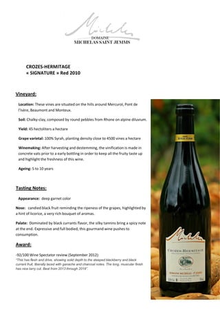 CROZES-HERMITAGE
« SIGNATURE » Red 2010
Vineyard:
Location: These vines are situated on the hills around Mercurol, Pont de
l’Isère, Beaumont and Monteux.
Soil: Chalky-clay, composed by round pebbles from Rhone on alpine diluvium.
Yield: 45 hectoliters a hectare
Grape varietal: 100% Syrah, planting density close to 4500 vines a hectare
Winemaking: After harvesting and destemming, the vinification is made in
concrete vats prior to a early bottling in order to keep all the fruity taste up
and highlight the freshness of this wine.
Ageing: 5 to 10 years
Tasting Notes:
Appearance: deep garnet color
Nose: candied black fruit reminding the ripeness of the grapes, highlighted by
a hint of licorice, a very rich bouquet of aromas.
Palate: Dominated by black currants flavor, the silky tannins bring a spicy note
at the end. Expressive and full bodied, this gourmand wine pushes to
consumption.
Award:
-92/100 Wine Spectator review (September 2012):
“This has flesh and drive, showing solid depth to the steeped blackberry and black
currant fruit, liberally laced with ganache and charcoal notes. The long, muscular finish
has nice tarry cut. Best from 2013 through 2018”.
 