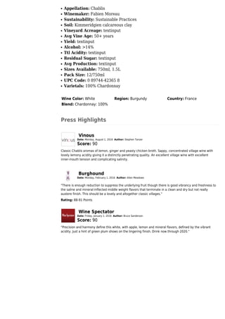 Appellation: Chablisq
Winemaker: Fabien Moreauq
Sustainability: Sustainable Practicesq
Soil: Kimmeridgien calcareous clayq
Vineyard Acreage: textinputq
Avg Vine Age: 50+ yearsq
Yield: textinputq
Alcohol: >14%q
Ttl Acidity: textinputq
Residual Sugar: textinputq
Avg Production: textinputq
Sizes Available: 750ml, 1.5Lq
Pack Size: 12/750mlq
UPC Code: 0 89744-42365 8q
Varietals: 100% Chardonnayq
Wine Color: White Region: Burgundy Country: France
Blend: Chardonnay: 100%
Press Highlights
Vinous
Date: Monday, August 1, 2016 Author: Stephen Tanzer
Score: 90
Classic Chablis aromas of lemon, ginger and yeasty chicken broth. Sappy, concentrated village wine with
lovely lemony acidity giving it a distinctly penetrating quality. An excellent village wine with excellent
inner-mouth tension and complicating salinity.
Burghound
Date: Monday, February 1, 2016 Author: Allen Meadows
"There is enough reduction to suppress the underlying fruit though there is good vibrancy and freshness to
the saline and mineral-inflected middle weight flavors that terminate in a clean and dry but not really
austere finish. This should be a lovely and altogether classic villages."
Rating: 88-91 Points
Wine Spectator
Date: Friday, January 1, 2016 Author: Bruce Sanderson
Score: 90
"Precision and harmony define this white, with apple, lemon and mineral flavors, defined by the vibrant
acidity. Just a hint of green plum shows on the lingering finish. Drink now through 2020."
 