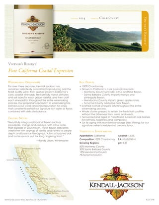 Vintner’sReserve®
kj.com
Sonoma County
Mendocino County
Monterey County
Santa Barbara County
©2015 Kendall-Jackson Winery, Santa Rosa, CA #KJ15_67373
Winemaking Philosophy
For over three decades, Kendall-Jackson has
remained relentlessly committed to producing only the
finest quality wines from grapes grown in California’s
cool, coastal vineyards. We carefully match climates
and soil types for each grape varietal, and then craft
each vineyard lot throughout the entire winemaking
process. Our proprietary approach to winemaking has
earned us our world-renowned reputation for wines
that consistently exhibit our signature rich layers of flavor,
combined with delicate balance.
Tasting Notes
“Beautifully integrated tropical flavors such as
pineapple, mango and papaya, with citrus notes
that explode in your mouth. These flavors delicately
intertwine with aromas of vanilla and honey to create
depth and balance throughout. A hint of toasted oak
and butter rounds out the long, lingering finish.”
	 —Randy Ullom, Winemaster
Key Points
•	100% Chardonnay
•	Grown in California’s cool coastal vineyards.
–– Monterey County provides citrus and lime flavors.
–– Santa Barbara County imparts mango and
pineapple flavors.
–– Mendocino County imparts green apple notes.
–– Sonoma County adds ripe pear flavors.
•	Crafted in small vineyard lots throughout the entire
winemaking process.
•	Whole cluster pressed to retain the fresh fruit qualities
without the bitterness from stems and seeds.
•	Fermented and aged in French and American oak barrels 	
	 for richness, toastiness and complexity.
•	Sur lie aging with monthly battonage (lees stirring) for our
signature velvety texture and creamy flavor.
vintage 2014 varietal Chardonnay
Appellation: California
Composition:100% Chardonnay
Growing Regions:
50% Monterey County
30% Santa Barbara County
13% Mendocino County
7% Sonoma County
Alcohol: 13.5%
T.A.: 0.68/100ml
pH: 3.41
Statistical Information
 